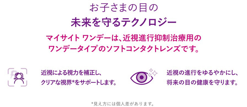 お子さまの目の未来を守るテクノロジー マイサイト ワンデーは、近視進行抑制治療用のワンデータイプのソフトコンタクトレンズです。近視による視力を補正し、クリアな視界*をサポートします。近視の進行をゆるやかにし、将来の目の健康を守ります。 *見え方には個人差があります。